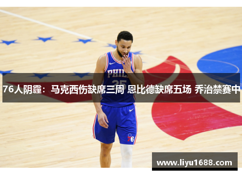 76人阴霾：马克西伤缺席三周 恩比德缺席五场 乔治禁赛中